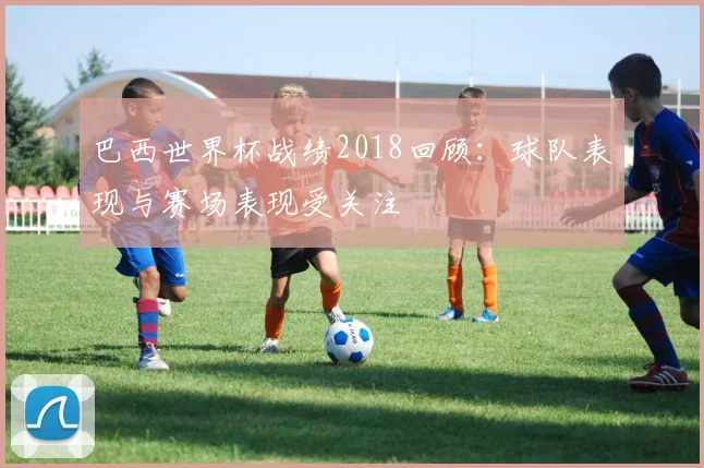 巴西世界杯战绩2018回顾:球队表现与赛场表现受关注