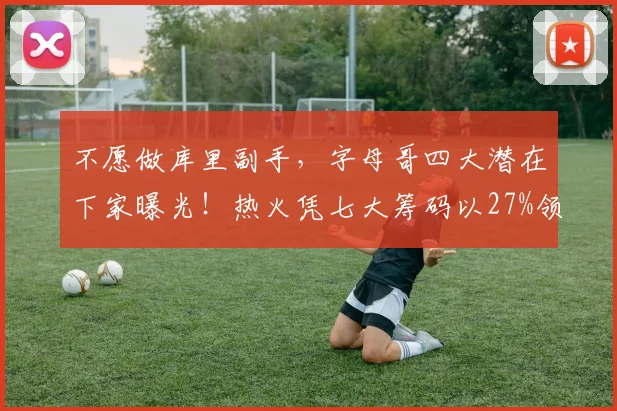 不愿做库里副手,字母哥四大潜在下家曝光!热火凭七大筹码以27%领先_交易_1_CBA