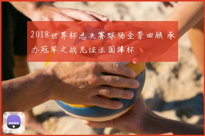 2018世界杯总决赛球场全景回顾 承办冠军之战见证法国捧杯