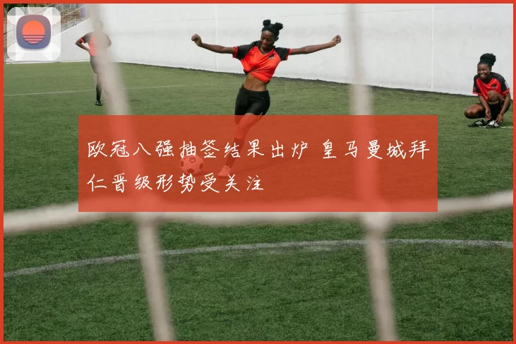 欧冠八强抽签结果出炉 皇马曼城拜仁晋级形势受关注