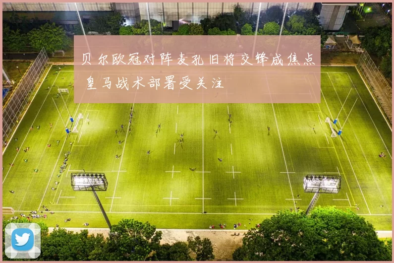 贝尔欧冠对阵麦孔旧将交锋成焦点 皇马战术部署受关注
