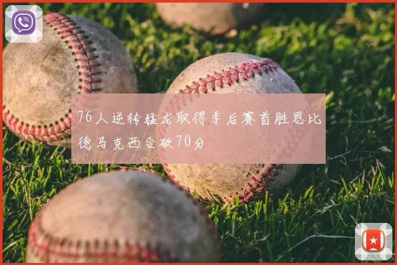 76人逆转猛龙取得季后赛首胜恩比德马克西合砍70分