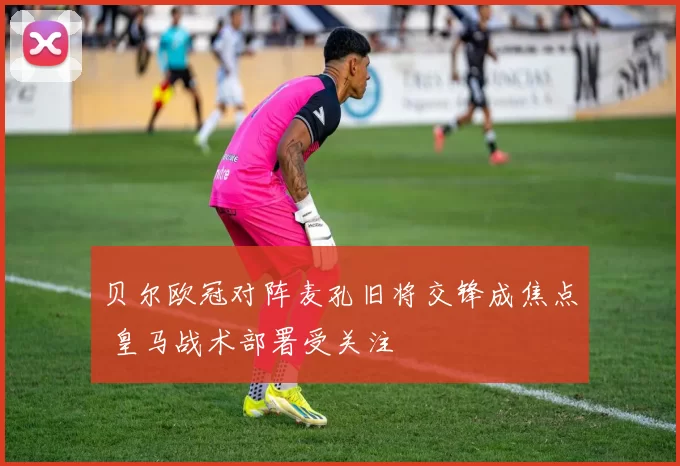 贝尔欧冠对阵麦孔旧将交锋成焦点 皇马战术部署受关注
