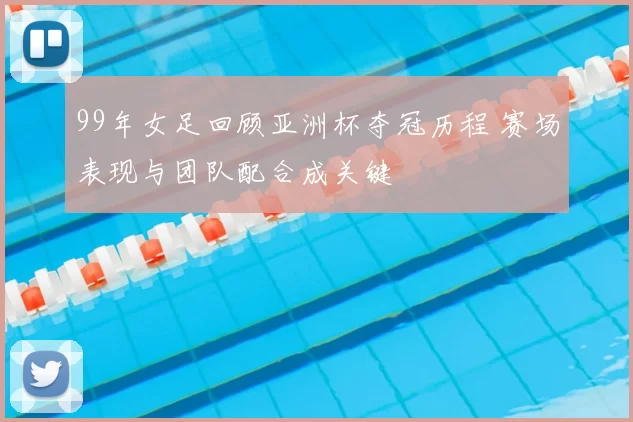 99年女足回顾亚洲杯夺冠历程 赛场表现与团队配合成关键