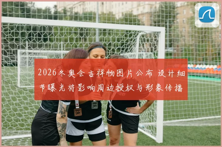 2026冬奥会吉祥物图片公布 设计细节曝光将影响周边授权与形象传播