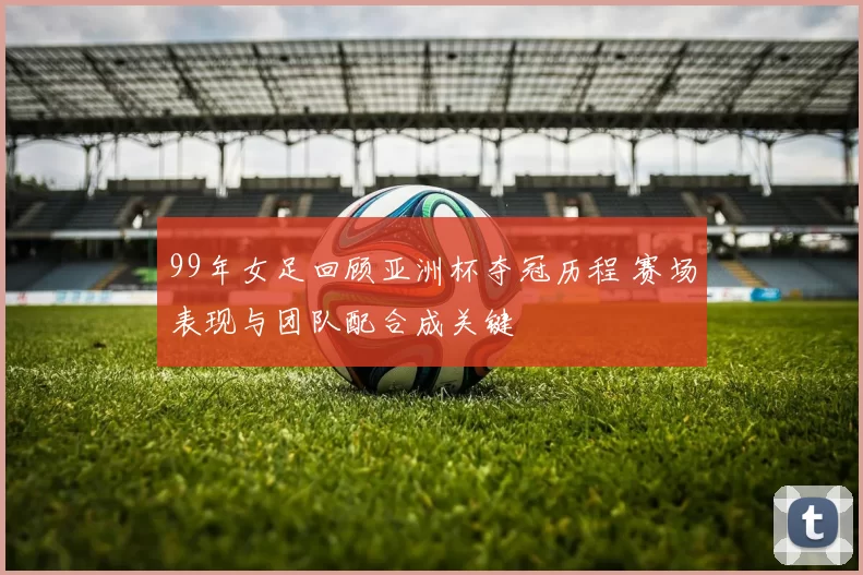99年女足回顾亚洲杯夺冠历程 赛场表现与团队配合成关键