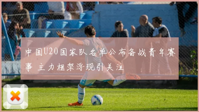 中国U20国家队名单公布备战青年赛事 主力框架浮现引关注