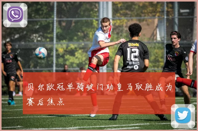 贝尔欧冠单骑破门助皇马取胜成为赛后焦点