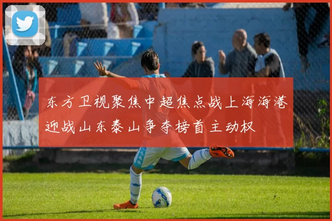 东方卫视聚焦中超焦点战上海海港迎战山东泰山争夺榜首主动权