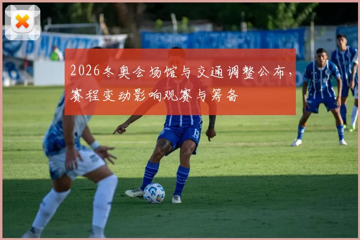 2026冬奥会场馆与交通调整公布，赛程变动影响观赛与筹备