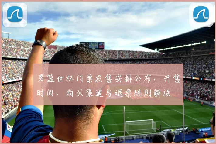 男篮世杯门票发售安排公布，开售时间、购买渠道与退票规则解读