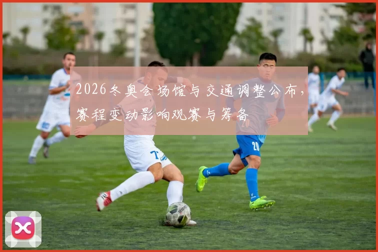 2026冬奥会场馆与交通调整公布，赛程变动影响观赛与筹备