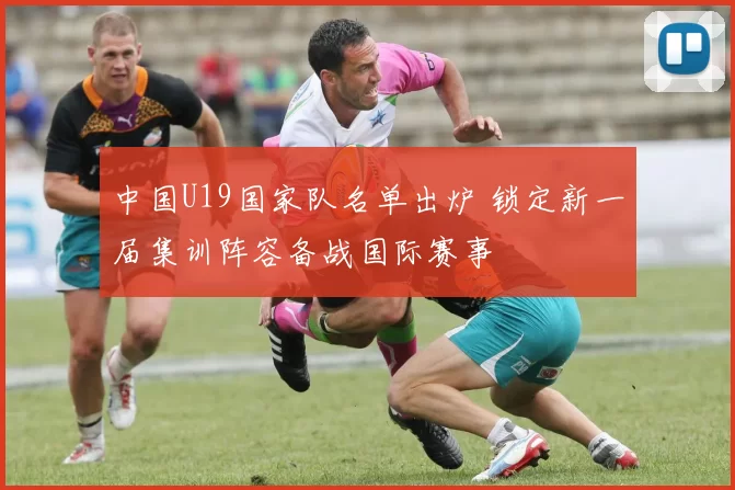 中国U19国家队名单出炉 锁定新一届集训阵容备战国际赛事