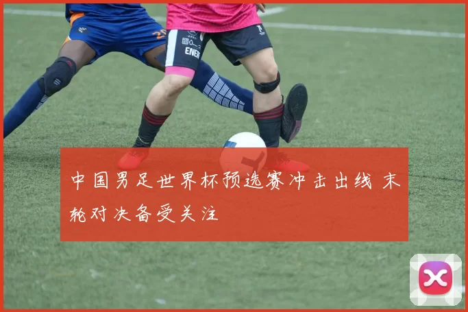 中国男足世界杯预选赛冲击出线 末轮对决备受关注