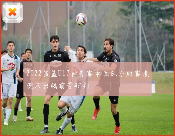 2022男篮U17世青赛中国队小组赛表现及出线前景研判