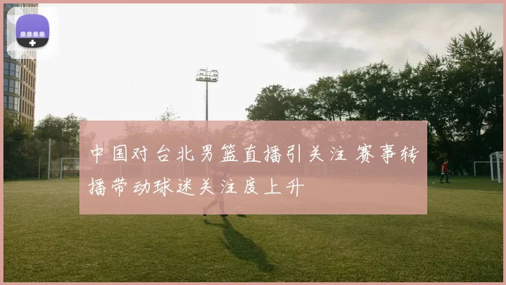 中国对台北男篮直播引关注 赛事转播带动球迷关注度上升