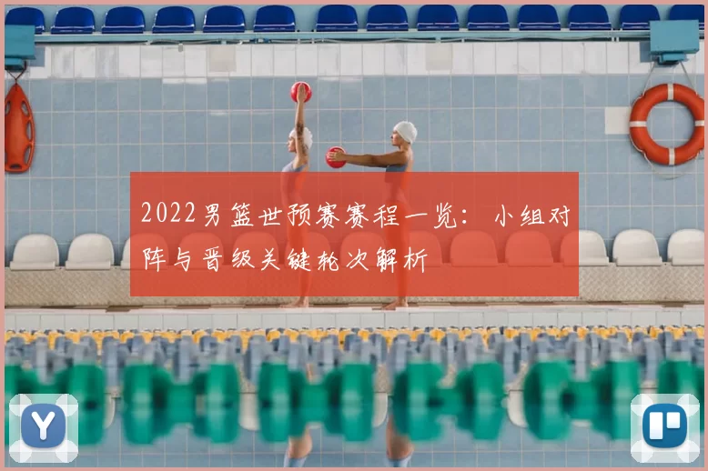 2022男篮世预赛赛程一览：小组对阵与晋级关键轮次解析