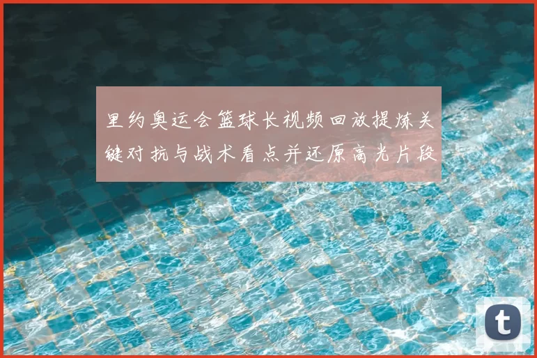 里约奥运会篮球长视频回放提炼关键对抗与战术看点并还原高光片段