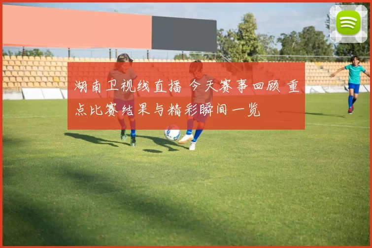 湖南卫视线直播 今天赛事回顾 重点比赛结果与精彩瞬间一览