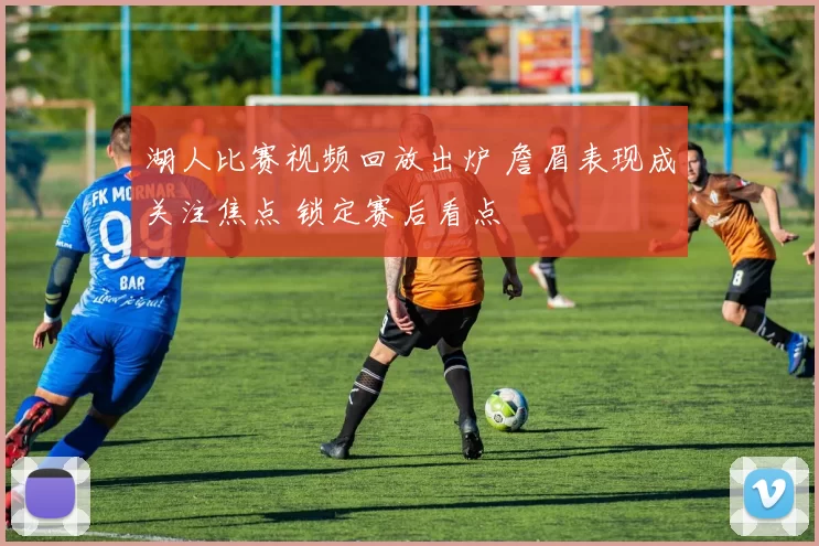湖人比赛视频回放出炉 詹眉表现成关注焦点 锁定赛后看点