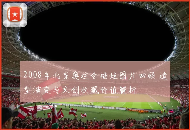 2008年北京奥运会福娃图片回顾 造型演变与文创收藏价值解析