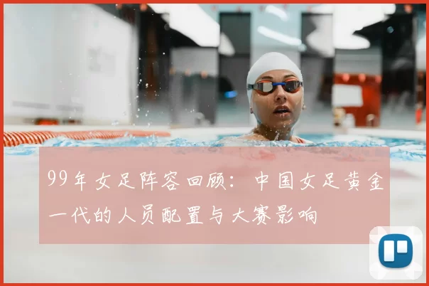 99年女足阵容回顾：中国女足黄金一代的人员配置与大赛影响