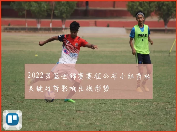 2022男篮世锦赛赛程公布小组首轮关键对阵影响出线形势