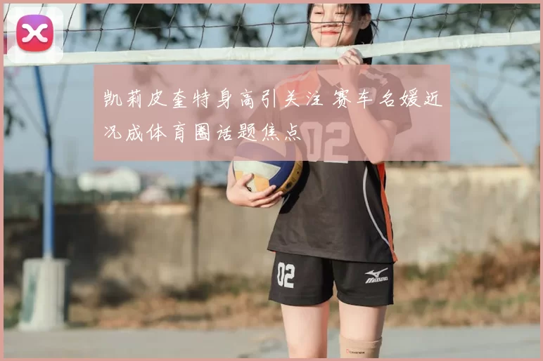 凯莉皮奎特身高引关注 赛车名媛近况成体育圈话题焦点