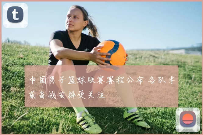 中国男子篮球联赛赛程公布 各队季前备战安排受关注