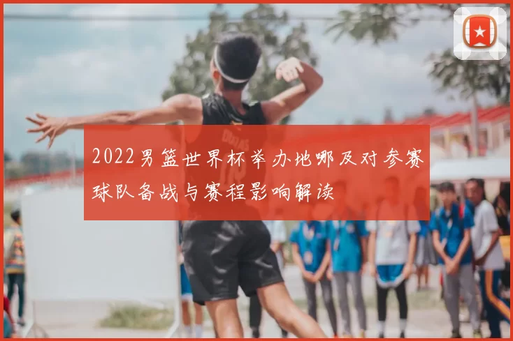 2022男篮世界杯举办地哪及对参赛球队备战与赛程影响解读
