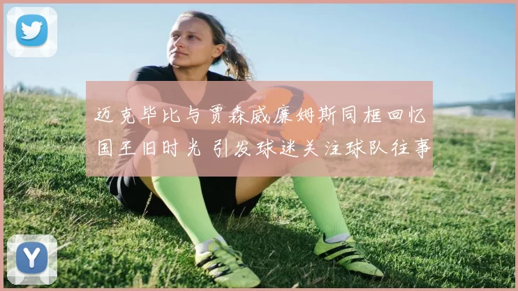 迈克毕比与贾森威廉姆斯同框回忆国王旧时光 引发球迷关注球队往事
