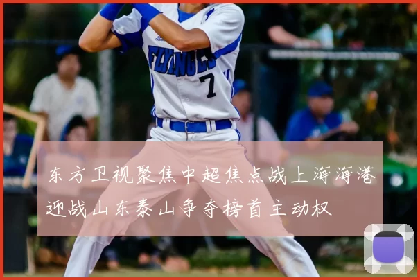 东方卫视聚焦中超焦点战上海海港迎战山东泰山争夺榜首主动权