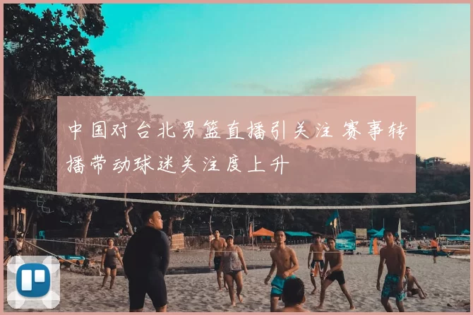 中国对台北男篮直播引关注 赛事转播带动球迷关注度上升