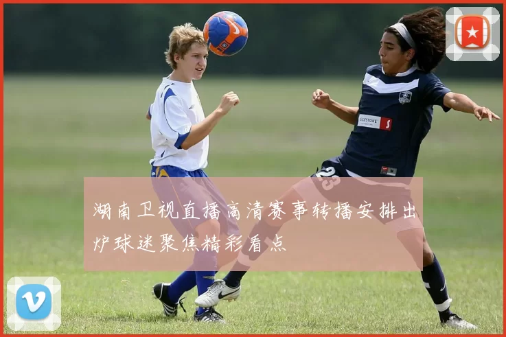湖南卫视直播高清赛事转播安排出炉球迷聚焦精彩看点