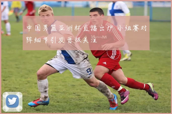 中国男篮亚洲杯直播出炉 小组赛对阵细节引发晋级关注