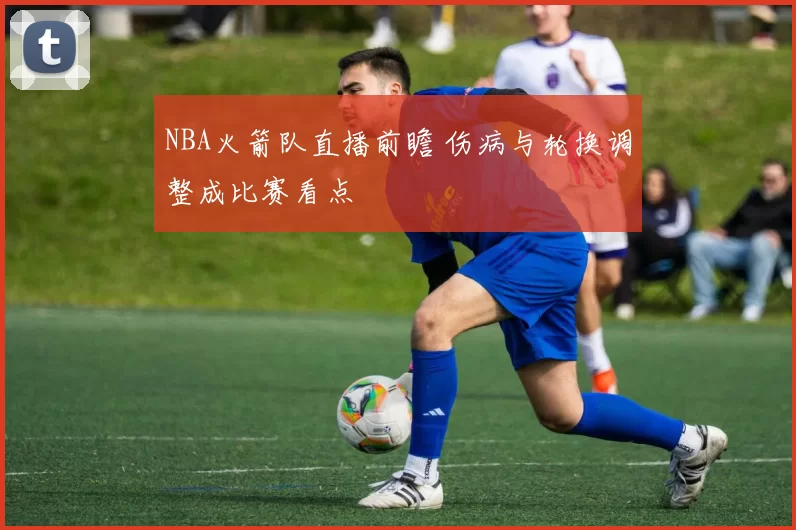 NBA火箭队直播前瞻 伤病与轮换调整成比赛看点