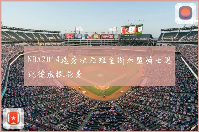 NBA2014选秀状元维金斯加盟骑士恩比德成探花秀
