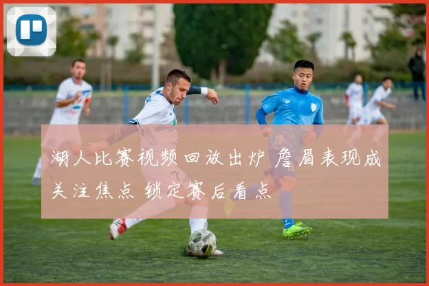 湖人比赛视频回放出炉 詹眉表现成关注焦点 锁定赛后看点