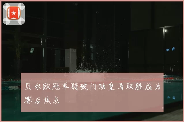 贝尔欧冠单骑破门助皇马取胜成为赛后焦点