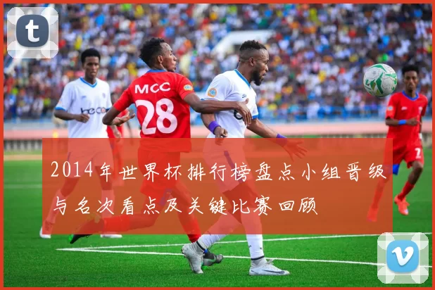 2014年世界杯排行榜盘点小组晋级与名次看点及关键比赛回顾