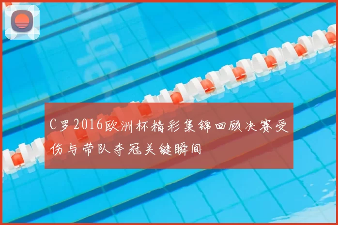 C罗2016欧洲杯精彩集锦回顾决赛受伤与带队夺冠关键瞬间