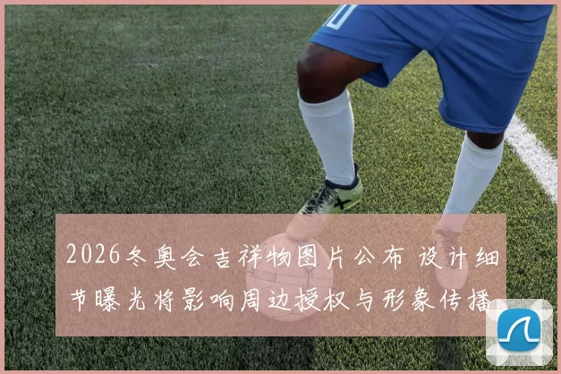 2026冬奥会吉祥物图片公布 设计细节曝光将影响周边授权与形象传播