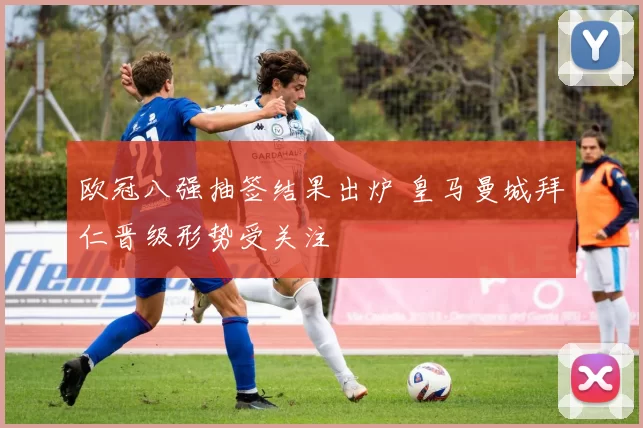 欧冠八强抽签结果出炉 皇马曼城拜仁晋级形势受关注